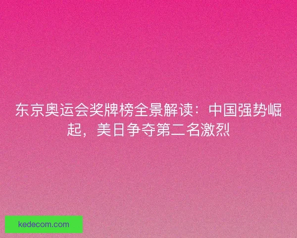 东京奥运会奖牌榜全景解读：中国强势崛起，美日争夺第二名激烈