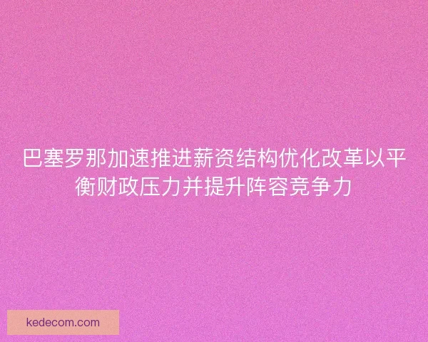 巴塞罗那加速推进薪资结构优化改革以平衡财政压力并提升阵容竞争力