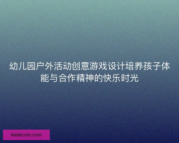 幼儿园户外活动创意游戏设计培养孩子体能与合作精神的快乐时光